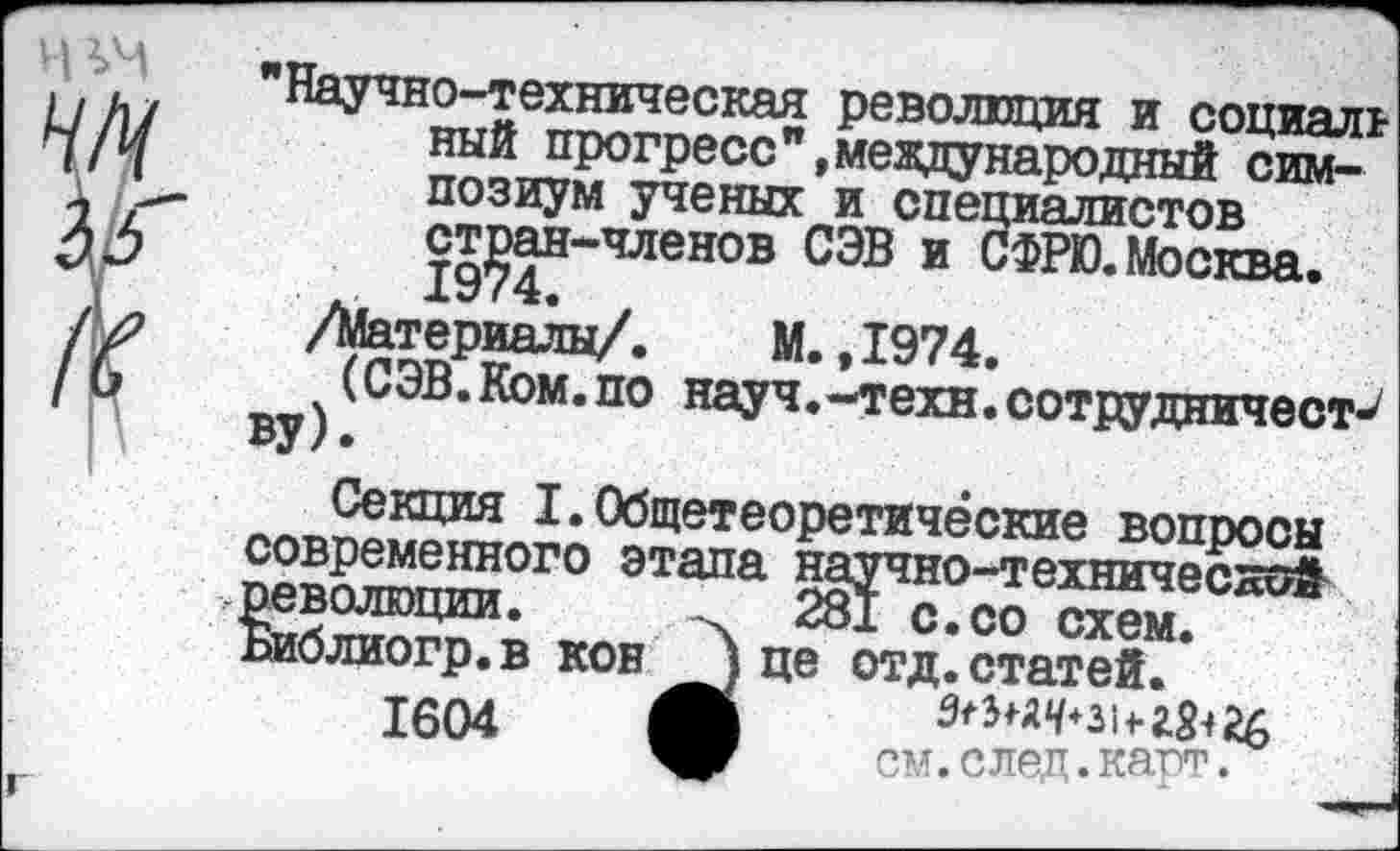 ﻿"Научно-техническая революция и социаль ный прогресс "»международный симпозиум ученых и специалистов стран-членов СЭВ и СФРЮ.Москва.
. 1974. ,
/Материалы/. М. ,1974.
(СЭВ.Ком.по науч.-техн.сотрудничест^ ву).
Секция I.Общетеоретические вопросы современного этапа научно-технической революции.
Библиогр.в кон 1604
281 с.со схем, це отд. статей.
см. след. карт.
I